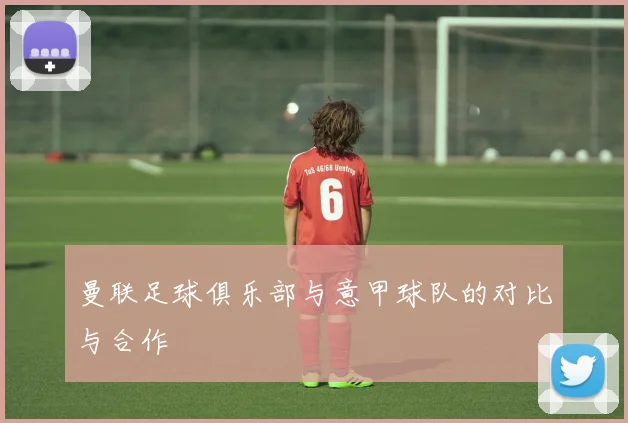 曼联足球俱乐部与意甲球队的对比与合作